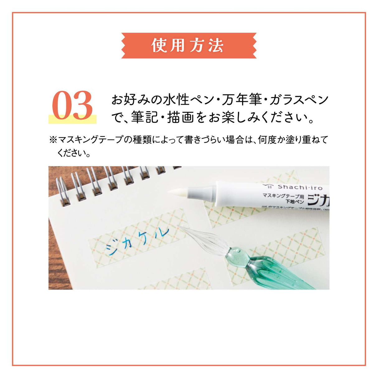"Jikakel" is a primer pen for masking tape that can be applied to masking tape and dried to write without repelling even water-based ink.
You can enjoy decorating with your favorite water-based pen, fountain pen, or glass pen.
Easy to apply with a brush-type pen lead!
It uses a brushed type pen lead with good flexibility and excellent durability.
It can be applied efficiently to masking tapes of various widths.
It is colorless and transparent, so it doesn't spoil the design!
It uses colorless and tra