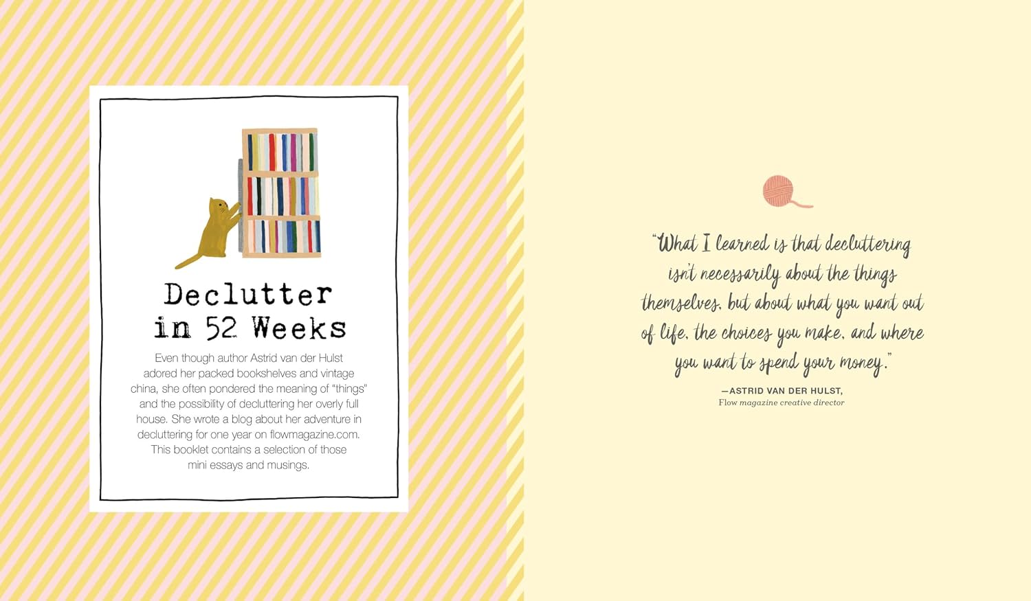 From Flow, a beautiful, mindful guide to having less stuff. Less stress. Less distraction. Less everything. In less comes the freedom of letting go. This thoughtful and surprising book shows us how to get there, by paring down not just the jumble of things around us, but the clutter in our heads, too.

And to help, interact with special paper goodies, including a one-thought-a-day diary, a foldout tiny house to let you imagine the pleasures of living in a small and cozy space, and art posters